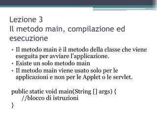 Lezione 3
Il metodo main, compilazione ed
esecuzione
• Il metodo main è il metodo della classe che viene
  eseguita per avviare l‟applicazione.
• Esiste un solo metodo main
• Il metodo main viene usato solo per le
  applicazioni e non per le Applet o le servlet.

public static void main(String [] args) {
   //blocco di istruzioni
}
 