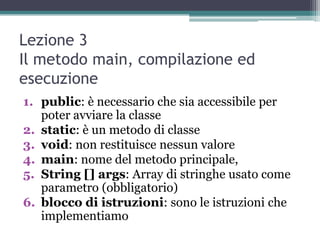 Lezione 3
Il metodo main, compilazione ed
esecuzione
1. public: è necessario che sia accessibile per
   poter avviare la classe
2. static: è un metodo di classe
3. void: non restituisce nessun valore
4. main: nome del metodo principale,
5. String [] args: Array di stringhe usato come
   parametro (obbligatorio)
6. blocco di istruzioni: sono le istruzioni che
   implementiamo
 