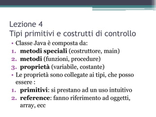 Lezione 4
Tipi primitivi e costrutti di controllo
• Classe Java è composta da:
1. metodi speciali (costruttore, main)
2. metodi (funzioni, procedure)
3. proprietà (variabile, costante)
• Le proprietà sono collegate ai tipi, che posso
  essere :
1. primitivi: si prestano ad un uso intuitivo
2. reference: fanno riferimento ad oggetti,
    array, ecc
 