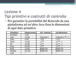 Lezione 4
Tipi primitivi e costrutti di controllo
• Per garantire la portabilità del Bytecode da una
  piattaforma ad un‟altra Java fissa le dimensioni
  di ogni dato primitivo
 