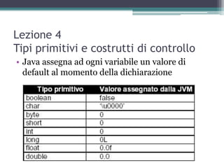 Lezione 4
Tipi primitivi e costrutti di controllo
• Java assegna ad ogni variabile un valore di
  default al momento della dichiarazione
 