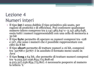 Lezione 4
Numeri interi
• Il tipo int è senza dubbio il tipo primitivo più usato, per
  ragioni di praticità e di efficienza. Può contenere qualunque
  numero intero compreso tra 2.147.483.647 e -2.147.483.648,
  ossia tutti i numeri rappresentabili con una cella di memoria a
  32 bit
• Il tipo byte permette di operare su numeri compresi tra -128
  e 127, che sono i numeri che è possibile rappresentare con
  cifre da 8 bit
• Il tipo short permette di trattare numeri a 16 bit, compresi
  tra -32768 e 32767: è in assoluto il formato meno usato in
  Java
• Il tipo long a 64 bit, che permette di trattare numeri compresi
  tra -9.223.327.036.854.775.808 ed
  9.223.327.036.854.775.807. è necessario posporre al numero
  la lettera 'L'
 