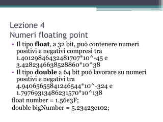 Lezione 4
Numeri floating point
• Il tipo float, a 32 bit, può contenere numeri
  positivi e negativi compresi tra
  1.40129846432481707*10^-45 e
  3.4282346638528860*10^38
• Il tipo double a 64 bit può lavorare su numeri
  positivi e negativi tra
  4.94065655841246544*10^-324 e
  1.79769313486231570*10^138
float number = 1.56e3F;
double bigNumber = 5.23423e102;
 