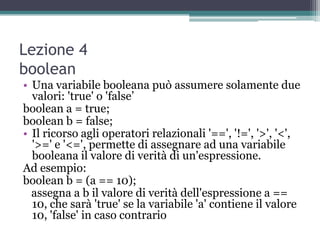 Lezione 4
boolean
• Una variabile booleana può assumere solamente due
  valori: 'true' o 'false‟
boolean a = true;
boolean b = false;
• Il ricorso agli operatori relazionali '==', '!=', '>', '<',
  '>=' e '<=', permette di assegnare ad una variabile
  booleana il valore di verità di un'espressione.
Ad esempio:
boolean b = (a == 10);
  assegna a b il valore di verità dell'espressione a ==
  10, che sarà 'true' se la variabile 'a' contiene il valore
  10, 'false' in caso contrario
 