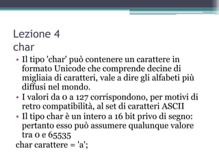 Lezione 4
char
• Il tipo 'char' può contenere un carattere in
  formato Unicode che comprende decine di
  migliaia di caratteri, vale a dire gli alfabeti più
  diffusi nel mondo.
• I valori da 0 a 127 corrispondono, per motivi di
  retro compatibilità, al set di caratteri ASCII
• Il tipo char è un intero a 16 bit privo di segno:
  pertanto esso può assumere qualunque valore
  tra 0 e 65535
char carattere = 'a';
 