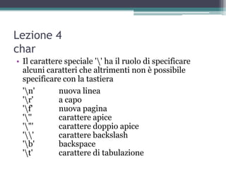Lezione 4
char
• Il carattere speciale '' ha il ruolo di specificare
  alcuni caratteri che altrimenti non è possibile
  specificare con la tastiera
  'n'       nuova linea
  'r'       a capo
  'f'       nuova pagina
  '''       carattere apice
  '"'       carattere doppio apice
  ''       carattere backslash
  'b'       backspace
  't'       carattere di tabulazione
 