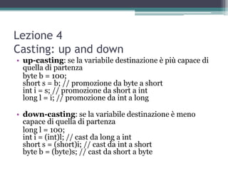 Lezione 4
Casting: up and down
• up-casting: se la variabile destinazione è più capace di
  quella di partenza
  byte b = 100;
  short s = b; // promozione da byte a short
  int i = s; // promozione da short a int
  long l = i; // promozione da int a long

• down-casting: se la variabile destinazione è meno
  capace di quella di partenza
  long l = 100;
  int i = (int)l; // cast da long a int
  short s = (short)i; // cast da int a short
  byte b = (byte)s; // cast da short a byte
 
