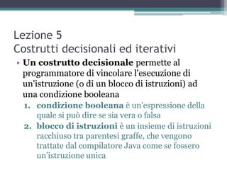 Lezione 5
Costrutti decisionali ed iterativi
• Un costrutto decisionale permette al
  programmatore di vincolare l'esecuzione di
  un'istruzione (o di un blocco di istruzioni) ad
  una condizione booleana
  1. condizione booleana è un'espressione della
     quale si può dire se sia vera o falsa
  2. blocco di istruzioni è un insieme di istruzioni
     racchiuso tra parentesi graffe, che vengono
     trattate dal compilatore Java come se fossero
     un'istruzione unica
 