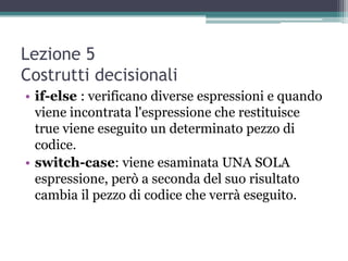 Lezione 5
Costrutti decisionali
• if-else : verificano diverse espressioni e quando
  viene incontrata l'espressione che restituisce
  true viene eseguito un determinato pezzo di
  codice.
• switch-case: viene esaminata UNA SOLA
  espressione, però a seconda del suo risultato
  cambia il pezzo di codice che verrà eseguito.
 