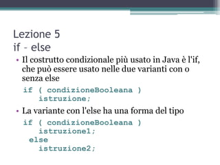 Lezione 5
if – else
• Il costrutto condizionale più usato in Java è l'if,
  che può essere usato nelle due varianti con o
  senza else
  if ( condizioneBooleana )
     istruzione;
• La variante con l'else ha una forma del tipo
  if ( condizioneBooleana )
     istruzione1;
   else
     istruzione2;
 