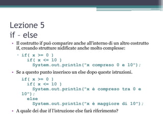 Lezione 5
if – else
• Il costrutto if può comparire anche all'interno di un altro costrutto
  if, creando strutture nidificate anche molto complesse:
  ▫ if( x >= 0 )
      if( x <= 10 )
        System.out.println("x compreso 0 e 10");
• Se a questo punto inserisco un else dopo queste istruzioni.
     if( x >= 0 )
       if( x <= 10 )
         System.out.println("x è compreso tra 0 e
     10");
       else
         System.out.println("x è maggiore di 10");
• A quale dei due if l‟istruzione else farà riferimento?
 