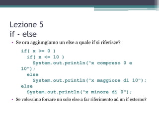 Lezione 5
if - else
• Se ora aggiungiamo un else a quale if si riferisce?
     if( x >= 0 )
       if( x <= 10 )
          System.out.println("x compreso 0 e
     10");
       else
          System.out.println("x maggiore di 10");
     else
       System.out.println("x minore di 0");
• Se volessimo forzare un solo else a far riferimento ad un if esterno?
 