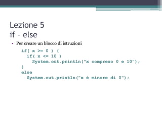 Lezione 5
if – else
• Per creare un blocco di istruzioni
    if( x >= 0 ) {
      if( x <= 10 )
        System.out.println("x compreso 0 e 10");
    }
    else
      System.out.println("x è minore di 0");
 