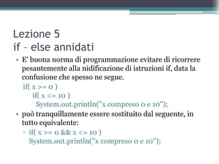 Lezione 5
if – else annidati
• E' buona norma di programmazione evitare di ricorrere
  pesantemente alla nidificazione di istruzioni if, data la
  confusione che spesso ne segue.
  if( x >= 0 )
      if( x <= 10 )
        System.out.println("x compreso 0 e 10");
• può tranquillamente essere sostituito dal seguente, in
  tutto equivalente:
  ▫ if( x >= 0 && x <= 10 )
     System.out.println("x compreso 0 e 10");
 