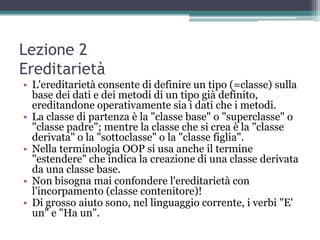 Lezione 2
Ereditarietà
• L'ereditarietà consente di definire un tipo (=classe) sulla
  base dei dati e dei metodi di un tipo già definito,
  ereditandone operativamente sia i dati che i metodi.
• La classe di partenza è la "classe base" o "superclasse" o
  "classe padre"; mentre la classe che si crea è la "classe
  derivata" o la "sottoclasse" o la "classe figlia".
• Nella terminologia OOP si usa anche il termine
  "estendere" che indica la creazione di una classe derivata
  da una classe base.
• Non bisogna mai confondere l'ereditarietà con
  l'incorpamento (classe contenitore)!
• Di grosso aiuto sono, nel linguaggio corrente, i verbi "E'
  un" e "Ha un".
 