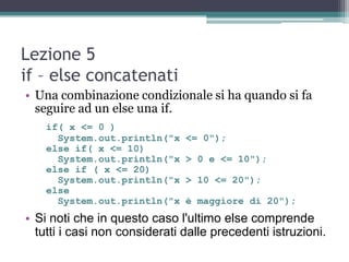 Lezione 5
if – else concatenati
• Una combinazione condizionale si ha quando si fa
  seguire ad un else una if.
    if( x <= 0 )
      System.out.println("x    <= 0");
    else if( x <= 10)
      System.out.println("x    > 0 e <= 10");
    else if ( x <= 20)
      System.out.println("x    > 10 <= 20");
    else
      System.out.println("x    è maggiore di 20");
• Si noti che in questo caso l'ultimo else comprende
  tutti i casi non considerati dalle precedenti istruzioni.
 