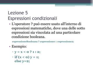 Lezione 5
Espressioni condizionali
• L'operatore ? può essere usato all'interno di
  espressioni matematiche, dove una delle sotto
  espressioni sia vincolata ad una particolare
  condizione booleana.
  espressioneBooleana ? espressione1 : espressione2;

• Esempio:
  ▫ y = x < 0 ? 1 : 2;
  ▫ if (x < 0) y = 1;
    else y=2;
 