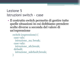 Lezione 5
Istruzioni switch - case
• Il costrutto switch permette di gestire tutte
  quelle situazioni in cui dobbiamo prendere
  scelte diverse a seconda del valore di
  un'espressione
   switch (espressione) {
     case val1:
      istruzione_na; break;
     case val2:
      istruzione_nb;break;
     default:
      istruzione_ndefault;break;
   }
 