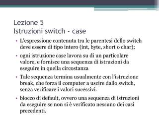 Lezione 5
Istruzioni switch - case
• L'espressione contenuta tra le parentesi dello switch
  deve essere di tipo intero (int, byte, short o char);
• ogni istruzione case lavora su di un particolare
  valore, e fornisce una sequenza di istruzioni da
  eseguire in quella circostanza
• Tale sequenza termina usualmente con l'istruzione
  break, che forza il computer a uscire dallo switch,
  senza verificare i valori sucessivi.
• blocco di default, ovvero una sequenza di istruzioni
  da eseguire se non si è verificato nessuno dei casi
  precedenti.
 