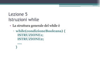 Lezione 5
Istruzioni while
• La struttura generale del while è
  ▫ while(condizioneBooleana) {
      ISTRUZIONE1;
      ISTRUZIONE2;
      ....
    }
 