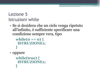 Lezione 5
Istruzioni while
• Se si desidera che un ciclo venga ripetuto
  all'infinito, è sufficiente specificare una
  condizione sempre vera, tipo
   while(0 == 0) {
     ISTRUZIONE1;
   }
• oppure
   while(true) {
     ISTRUZIONE1;
   }
 