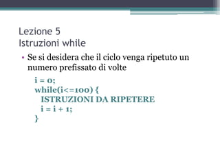 Lezione 5
Istruzioni while
• Se si desidera che il ciclo venga ripetuto un
  numero prefissato di volte
   i = 0;
   while(i<=100) {
     ISTRUZIONI DA RIPETERE
     i = i + 1;
   }
 