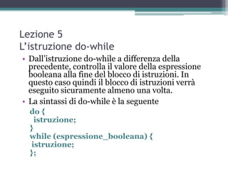 Lezione 5
L’istruzione do-while
• Dall‟istruzione do-while a differenza della
  precedente, controlla il valore della espressione
  booleana alla fine del blocco di istruzioni. In
  questo caso quindi il blocco di istruzioni verrà
  eseguito sicuramente almeno una volta.
• La sintassi di do-while è la seguente
  do {
    istruzione;
  }
  while (espressione_booleana) {
   istruzione;
  };
 