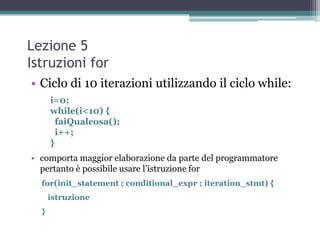 Lezione 5
Istruzioni for
• Ciclo di 10 iterazioni utilizzando il ciclo while:
      i=0;
      while(i<10) {
        faiQualcosa();
        i++;
      }
• comporta maggior elaborazione da parte del programmatore
  pertanto è possibile usare l‟istruzione for
  for(init_statement ; conditional_expr ; iteration_stmt) {
      istruzione
  }
 