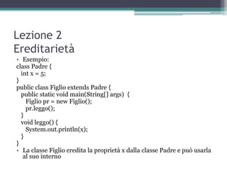 Lezione 2
Ereditarietà
• Esempio:
class Padre {
  int x = 5;
}
public class Figlio extends Padre {
  public static void main(String[] args) {
    Figlio pr = new Figlio();
    pr.leggo();
  }
  void leggo() {
    System.out.println(x);
  }
}
• La classe Figlio eredita la proprietà x dalla classe Padre e può usarla
   al suo interno
 
