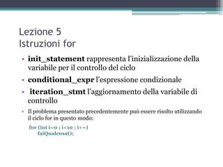 Lezione 5
Istruzioni for
• init_statement rappresenta l‟inizializzazione della
  variabile per il controllo del ciclo
• conditional_expr l‟espressione condizionale
• iteration_stmt l‟aggiornamento della variabile di
  controllo
• Il problema presentato precedentemente può essere risolto utilizzando
  il ciclo for in questo modo:
  for (int i=0 ; i<10 ; i++)
      faiQualcosa();
 
