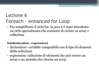 Lezione 6
Foreach – enhanced for Loop
• Per semplificare il ciclo for, in java 6 è stato introdotto
  un ciclo specializzato che consente di ciclare su array e
  collection.

for(declaration : expression)
• declaration: variabile compatibile con il tipo di elementi
  della collezione
• expression: collezione di elementi che può essere un
  array o un metodo che ritorna un array
 