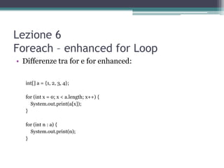 Lezione 6
Foreach – enhanced for Loop
• Differenze tra for e for enhanced:

  int[] a = {1, 2, 3, 4};

  for (int x = 0; x < a.length; x++) {
    System.out.print(a[x]);
  }

  for (int n : a) {
    System.out.print(n);
  }
 