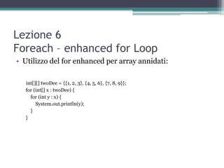 Lezione 6
Foreach – enhanced for Loop
• Utilizzo del for enhanced per array annidati:

  int[][] twoDee = {{1, 2, 3}, {4, 5, 6}, {7, 8, 9}};
  for (int[] x : twoDee) {
    for (int y : x) {
       System.out.println(y);
    }
  }
 
