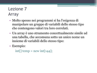 Lezione 7
Array
• Molto spesso nei programmi si ha l'esigenza di
  manipolare un gruppo di variabili dello stesso tipo
  che contengono valori tra loro correlati.
• Un array è uno strumento concettualmente simile ad
  una tabella, che accomuna sotto un unico nome un
  insieme di variabili dello stesso tipo:
• Esempio:
    int[] temp = new int[144];
 
