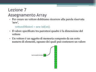Lezione 7
Assegnamento Array
• Per creare un vettore dobbiamo ricorrere alla parola riservata
  'new',
     vettoreDiInteri = new int[10];
• Il valore specificato tra parentesi quadre è la dimensione del
  vettore
• Un vettore è un oggetto di memoria composto da un certo
  numero di elementi, ognuno dei quali può contenere un valore
 