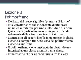 Lezione 3
Polimorfismo
• Derivato dal greco, significa “pluralità di forme”
• E‟ la caratteristica che ci consente di utilizzare
  un‟unica interfaccia per una moltitudine di azioni.
  Quale sia la particolare azione eseguita dipende
  solamente dalla situazione in cui ci si trova.
• Mentre con gli oggetti il collegamento con la classe
  avviene a compile-time, nel caso del polimorfismo
  avviene a run-time
• Il polimorfismo viene impiegato impiegando una
  interfaccia, una classe astratta o una classe.
• E‟ necessario che ci sia ereditarietà tra le classi
 