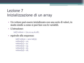 Lezione 7
Inizializzazione di un array
• Un vettore può essere inizializzato con una serie di valori, in
  modo simile a come si può fare con le variabili.
• L'istruzione:
     int[] vettore = {10,12,14,16,18};
• equivale alla sequenza:
       int[] vettore = new int[5];
       vettore[0] = 10;
       vettore[1] = 12;
       vettore[2] = 14;
       vettore[3] = 16;
       vettore[4] = 18;
 