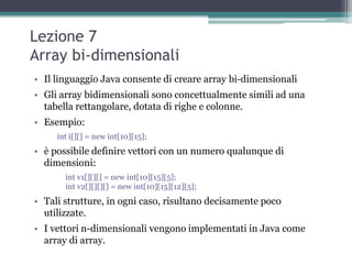 Lezione 7
Array bi-dimensionali
• Il linguaggio Java consente di creare array bi-dimensionali
• Gli array bidimensionali sono concettualmente simili ad una
  tabella rettangolare, dotata di righe e colonne.
• Esempio:
     int i[][] = new int[10][15];
• è possibile definire vettori con un numero qualunque di
  dimensioni:
       int v1[][][] = new int[10][15][5];
       int v2[][][][] = new int[10][15][12][5];
• Tali strutture, in ogni caso, risultano decisamente poco
  utilizzate.
• I vettori n-dimensionali vengono implementati in Java come
  array di array.
 
