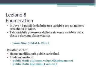 Lezione 8
Enumeration
• In Java 5 è possibile definire una variabile con un numero
  predefinito di valori.
• Tale variabile può essere definita sia come variabile nella
  classe e sia come classe esterna.

  ▫ enum Size { SMALL, BIG;}

Caratteristiche:
• Hanno modificatori: public static final
• Ereditano metodi:
  ▫ public static MyEnum valueOf(String name)
  ▫ public static MyEnum[] values()
 