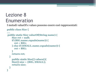 Lezione 8
Enumeration
I metodi valueOf e values possono essere così rappresentati:
public class Size {
….
 public static Size valueOf(String name) {
    Size ret = null;
    if (BIG.name.equals(name)) {
       ret = BIG;
    } else if (SMALL.name.equals(name)) {
       ret = BIG;
    }
    return ret;
  }
    public static Size[] values(){
    Size[] size = {BIG, SMALL};
    return size;
  }
}
 