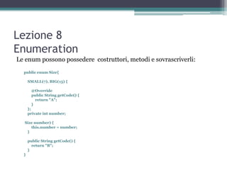 Lezione 8
Enumeration
Le enum possono possedere costruttori, metodi e sovrascriverli:
  public enum Size{

      SMALL(7), BIG(15) {

       @Override
       public String getCode() {
         return "A";
       }
      };
      private int number;

  Size number) {
     this.number = number;
   }

      public String getCode() {
        return "B";
      }
  }
 