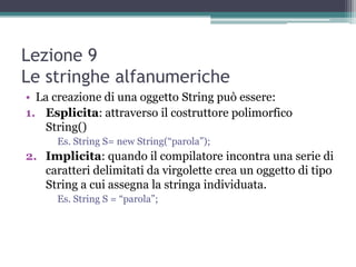 Lezione 9
Le stringhe alfanumeriche
• La creazione di una oggetto String può essere:
1. Esplicita: attraverso il costruttore polimorfico
   String()
      Es. String S= new String(“parola”);
2. Implicita: quando il compilatore incontra una serie di
   caratteri delimitati da virgolette crea un oggetto di tipo
   String a cui assegna la stringa individuata.
      Es. String S = “parola”;
 