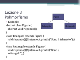 Lezione 3
Polimorfismo                             Figura

• Esempio:
abstract class Figura {        Triangolo           Rettangolo
  abstract void rispondo();
}
 class Triangolo extends Figura {
  void rispondo(){System.out.println("Sono il triangolo");}
}
 class Rettangolo extends Figura {
  void rispondo(){System.out.println("Sono il
   rettangolo");}
}
 