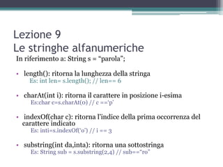 Lezione 9
Le stringhe alfanumeriche
In riferimento a: String s = “parola”;

• length(): ritorna la lunghezza della stringa
    Es: int len= s.length(); // len== 6

• charAt(int i): ritorna il carattere in posizione i-esima
     Es:char c=s.charAt(0) // c ==„p‟

• indexOf(char c): ritorna l‟indice della prima occorrenza del
  carattere indicato
     Es: inti=s.indexOf(„o‟) // i == 3

• substring(int da,inta): ritorna una sottostringa
     Es: String sub = s.substring(2,4) // sub==“ro”
 