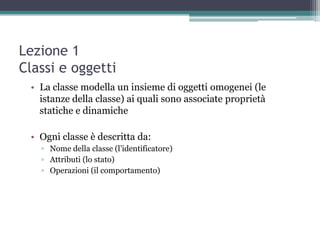 Lezione 1
Classi e oggetti
 • La classe modella un insieme di oggetti omogenei (le
   istanze della classe) ai quali sono associate proprietà
   statiche e dinamiche

 • Ogni classe è descritta da:
   ▫ Nome della classe (l‟identificatore)
   ▫ Attributi (lo stato)‫‏‬
   ▫ Operazioni (il comportamento)‫‏‬
 