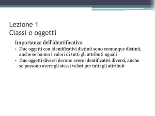 Lezione 1
Classi e oggetti
 Importanza dell'identificativo
 • Due oggetti con identificativi distinti sono comunque distinti,
   anche se hanno i valori di tutti gli attributi uguali
 • Due oggetti diversi devono avere identificativi diversi, anche
   se possono avere gli stessi valori per tutti gli attributi
 