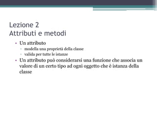 Lezione 2
Attributi e metodi
 • Un attributo
   ▫ modella una proprietà della classe
   ▫ valida per tutte le istanze
 • Un attributo può considerarsi una funzione che associa un
   valore di un certo tipo ad ogni oggetto che è istanza della
   classe
 