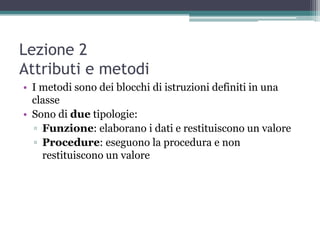 Lezione 2
Attributi e metodi
• I metodi sono dei blocchi di istruzioni definiti in una
  classe
• Sono di due tipologie:
  ▫ Funzione: elaborano i dati e restituiscono un valore
  ▫ Procedure: eseguono la procedura e non
    restituiscono un valore
 