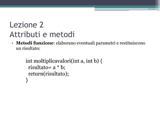 Lezione 2
Attributi e metodi
• Metodi funzione: elaborano eventuali parametri e restituiscono
  un risultato:

      int moltiplicavalori(int a, int b) {
        risultato= a * b;
        return(risultato);
      }
 