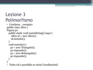 Lezione 3
Polimorfismo
• Continua… esempio:
public class Altro {
Figura pr;
  public static void main(String[] args) {
    Altro al = new Altro();
    al.metodo();
  }
  void metodo() {
    pr = new Triangolo();
    pr.rispondo();
    pr = new Rettangolo();
    pr.rispondo();
  }
}
• Tutto ciò è possibile se esiste l‟ereditarietà!
 